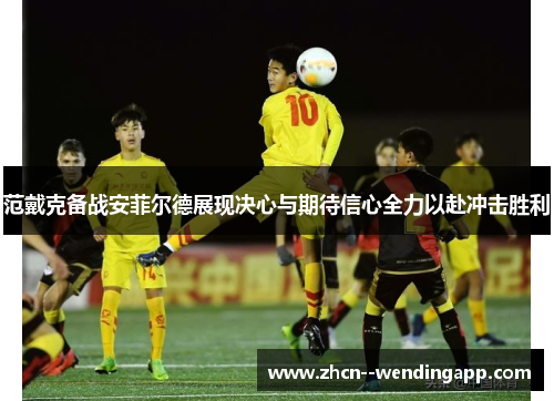 范戴克备战安菲尔德展现决心与期待信心全力以赴冲击胜利