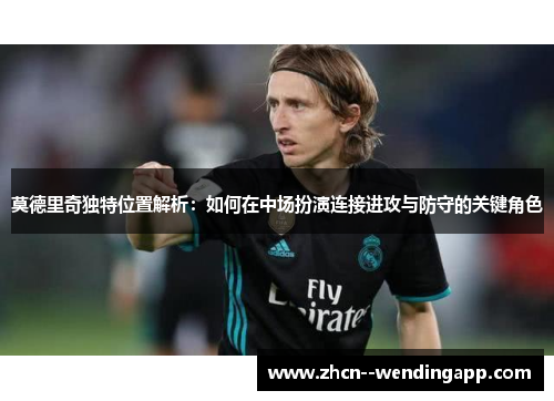 莫德里奇独特位置解析：如何在中场扮演连接进攻与防守的关键角色