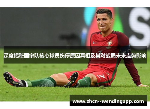 深度揭秘国家队核心球员伤停原因真相及其对战局未来走势影响